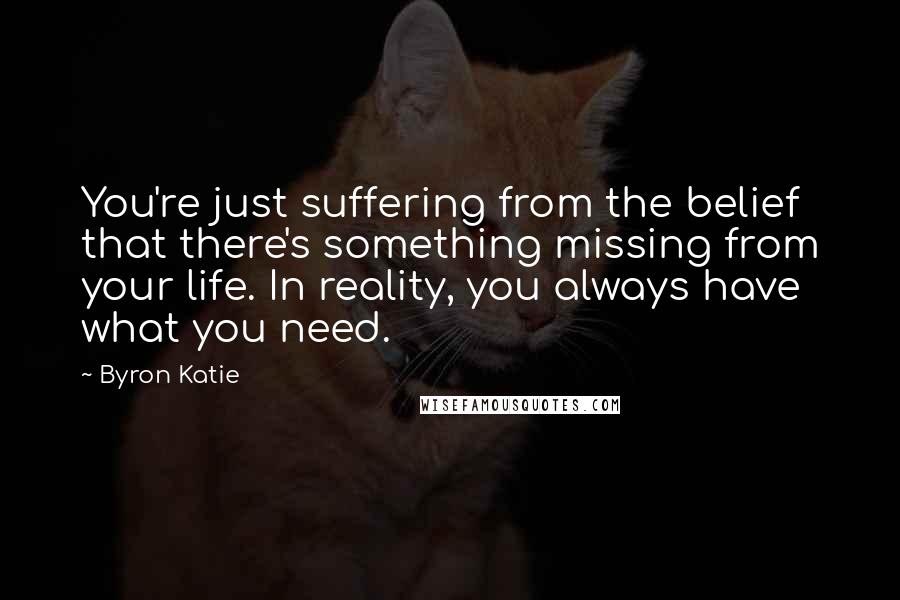 Byron Katie Quotes: You're just suffering from the belief that there's something missing from your life. In reality, you always have what you need.