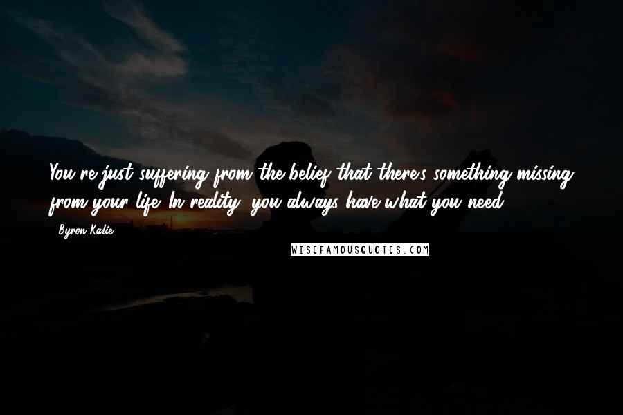 Byron Katie Quotes: You're just suffering from the belief that there's something missing from your life. In reality, you always have what you need.