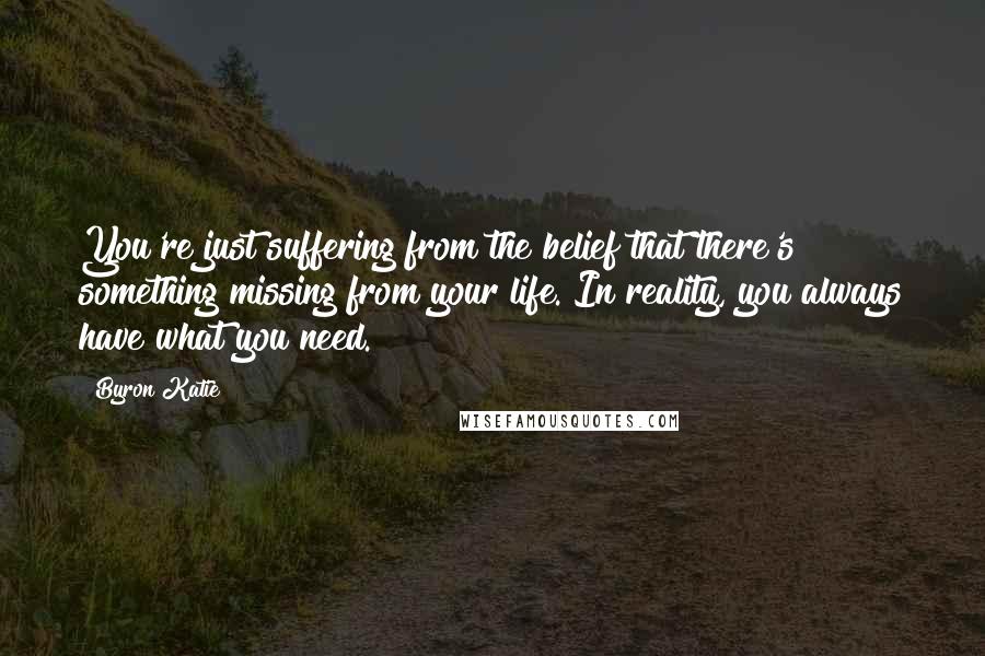 Byron Katie Quotes: You're just suffering from the belief that there's something missing from your life. In reality, you always have what you need.