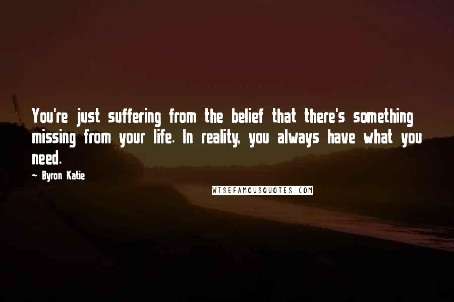 Byron Katie Quotes: You're just suffering from the belief that there's something missing from your life. In reality, you always have what you need.
