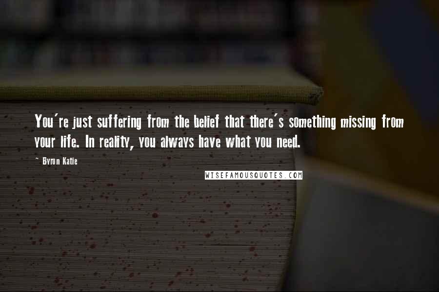 Byron Katie Quotes: You're just suffering from the belief that there's something missing from your life. In reality, you always have what you need.