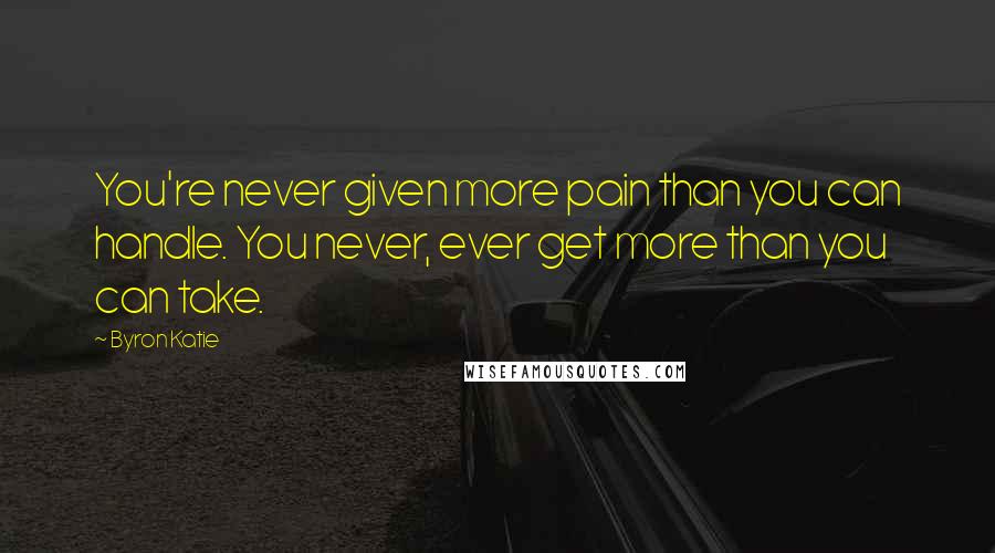 Byron Katie Quotes: You're never given more pain than you can handle. You never, ever get more than you can take.