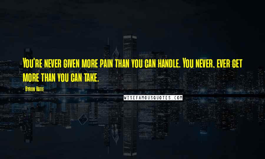 Byron Katie Quotes: You're never given more pain than you can handle. You never, ever get more than you can take.