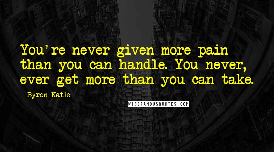 Byron Katie Quotes: You're never given more pain than you can handle. You never, ever get more than you can take.