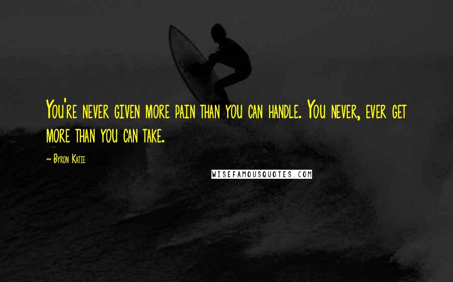 Byron Katie Quotes: You're never given more pain than you can handle. You never, ever get more than you can take.