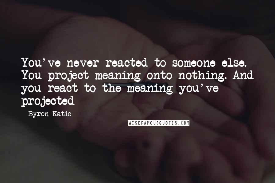 Byron Katie Quotes: You've never reacted to someone else. You project meaning onto nothing. And you react to the meaning you've projected