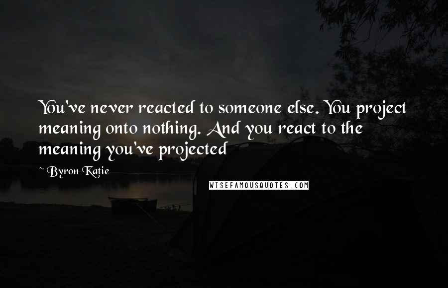 Byron Katie Quotes: You've never reacted to someone else. You project meaning onto nothing. And you react to the meaning you've projected