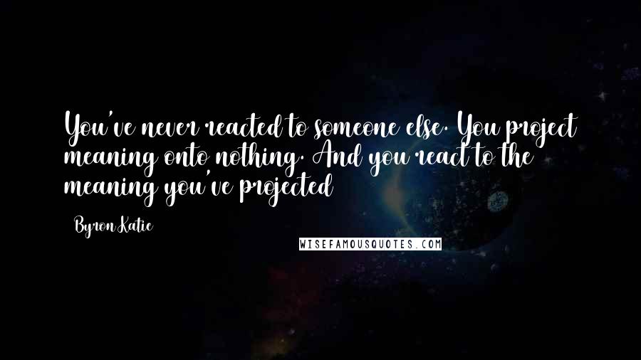 Byron Katie Quotes: You've never reacted to someone else. You project meaning onto nothing. And you react to the meaning you've projected