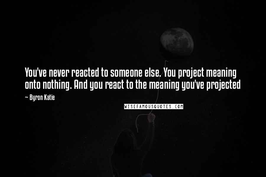 Byron Katie Quotes: You've never reacted to someone else. You project meaning onto nothing. And you react to the meaning you've projected