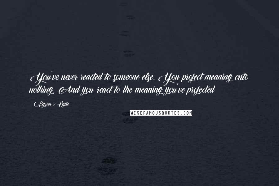 Byron Katie Quotes: You've never reacted to someone else. You project meaning onto nothing. And you react to the meaning you've projected