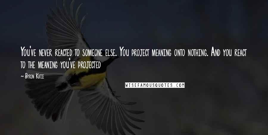 Byron Katie Quotes: You've never reacted to someone else. You project meaning onto nothing. And you react to the meaning you've projected