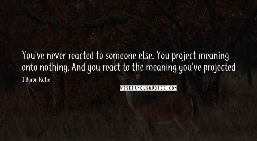 Byron Katie Quotes: You've never reacted to someone else. You project meaning onto nothing. And you react to the meaning you've projected