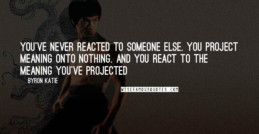 Byron Katie Quotes: You've never reacted to someone else. You project meaning onto nothing. And you react to the meaning you've projected