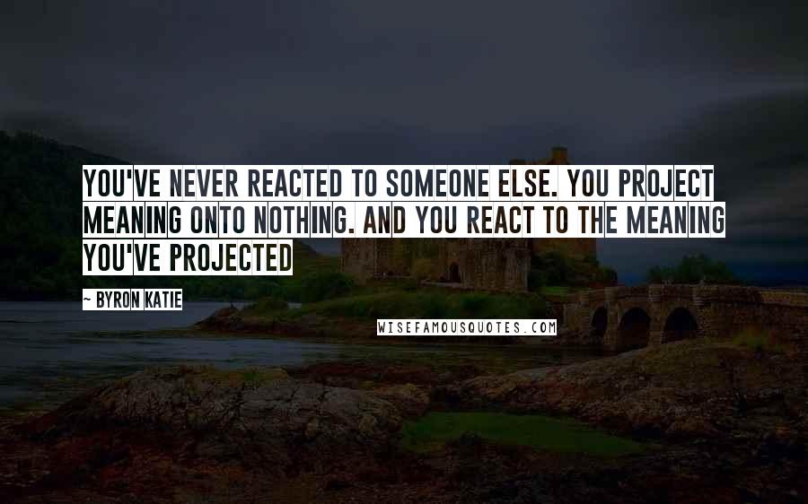 Byron Katie Quotes: You've never reacted to someone else. You project meaning onto nothing. And you react to the meaning you've projected