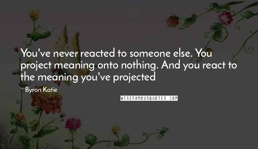 Byron Katie Quotes: You've never reacted to someone else. You project meaning onto nothing. And you react to the meaning you've projected