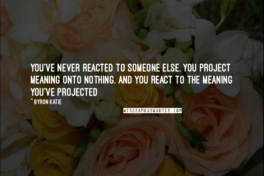 Byron Katie Quotes: You've never reacted to someone else. You project meaning onto nothing. And you react to the meaning you've projected