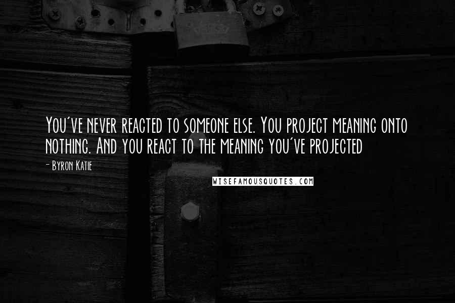 Byron Katie Quotes: You've never reacted to someone else. You project meaning onto nothing. And you react to the meaning you've projected