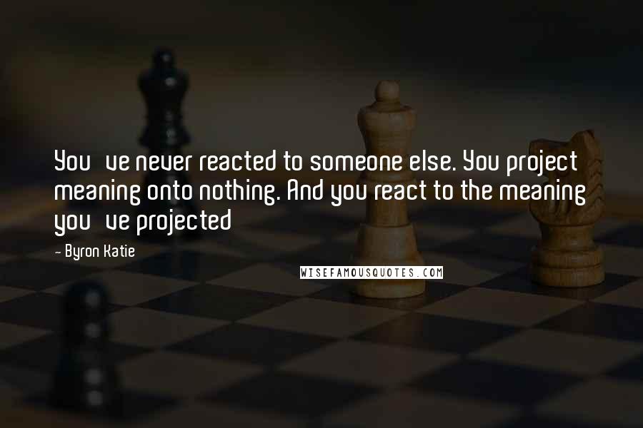 Byron Katie Quotes: You've never reacted to someone else. You project meaning onto nothing. And you react to the meaning you've projected