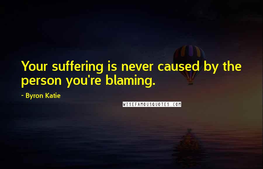 Byron Katie Quotes: Your suffering is never caused by the person you're blaming.