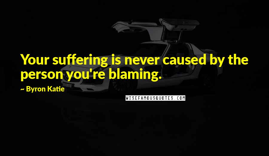 Byron Katie Quotes: Your suffering is never caused by the person you're blaming.