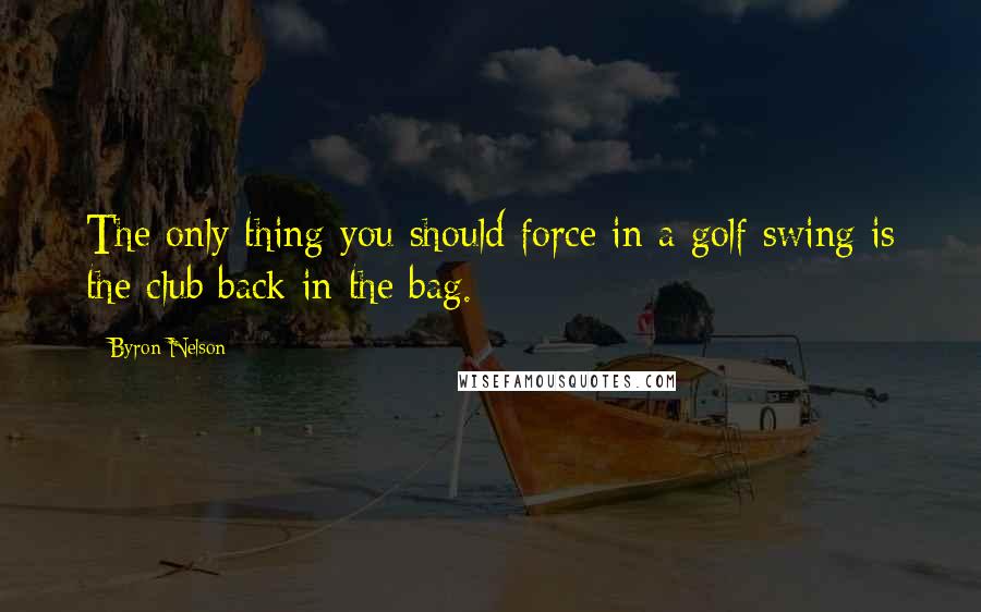 Byron Nelson Quotes: The only thing you should force in a golf swing is the club back in the bag.