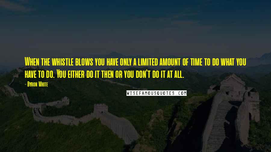 Byron White Quotes: When the whistle blows you have only a limited amount of time to do what you have to do. You either do it then or you don't do it at all.