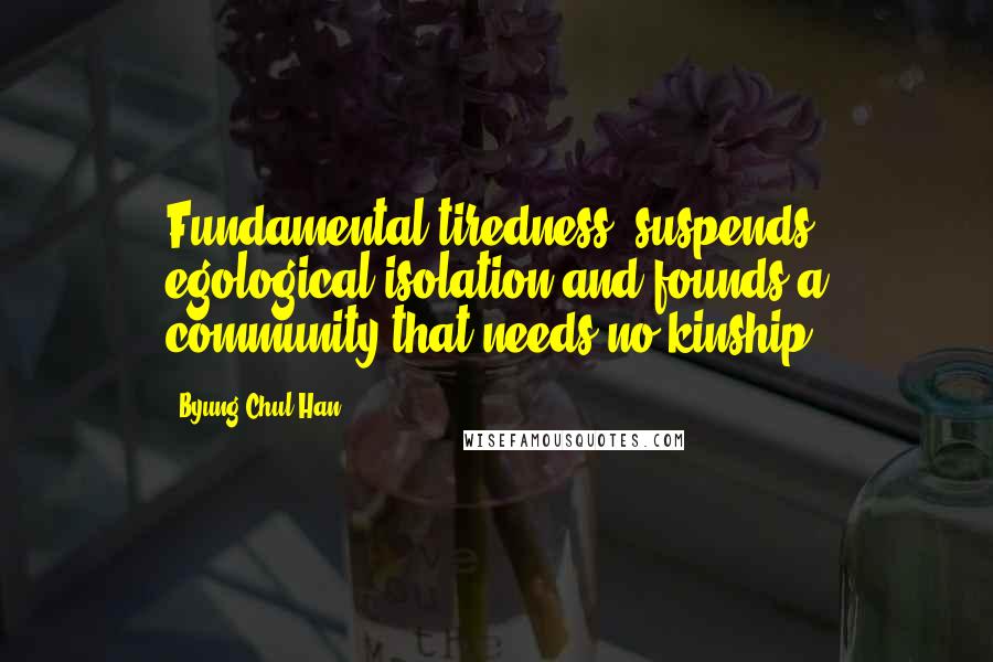 Byung-Chul Han Quotes: Fundamental tiredness" suspends egological isolation and founds a community that needs no kinship.