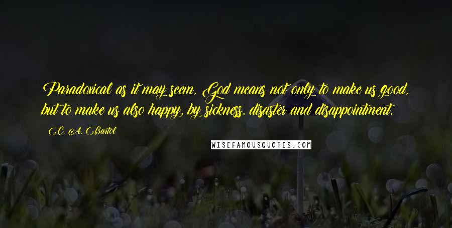 C. A. Bartol Quotes: Paradoxical as it may seem, God means not only to make us good, but to make us also happy, by sickness, disaster and disappointment.