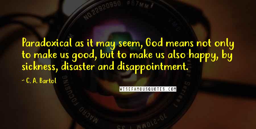 C. A. Bartol Quotes: Paradoxical as it may seem, God means not only to make us good, but to make us also happy, by sickness, disaster and disappointment.