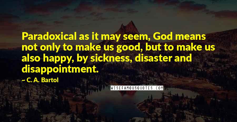 C. A. Bartol Quotes: Paradoxical as it may seem, God means not only to make us good, but to make us also happy, by sickness, disaster and disappointment.