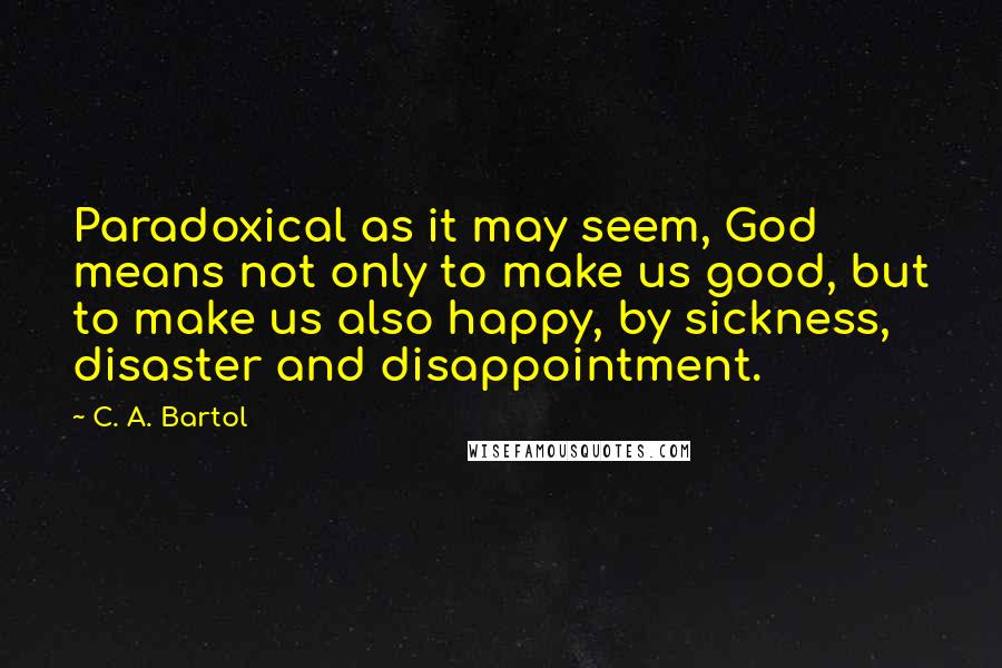 C. A. Bartol Quotes: Paradoxical as it may seem, God means not only to make us good, but to make us also happy, by sickness, disaster and disappointment.