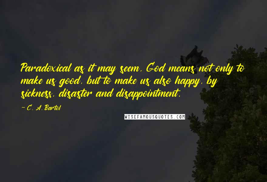 C. A. Bartol Quotes: Paradoxical as it may seem, God means not only to make us good, but to make us also happy, by sickness, disaster and disappointment.