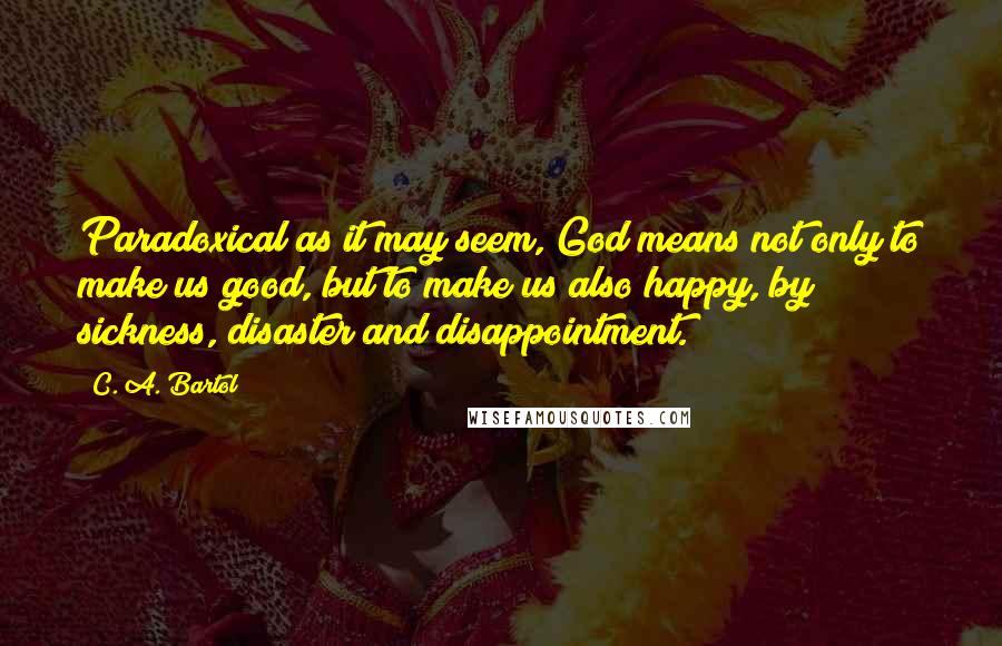 C. A. Bartol Quotes: Paradoxical as it may seem, God means not only to make us good, but to make us also happy, by sickness, disaster and disappointment.
