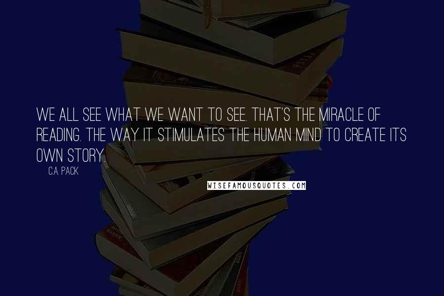 C.A. Pack Quotes: We all see what we want to see. That's the miracle of reading. The way it stimulates the human mind to create its own story.