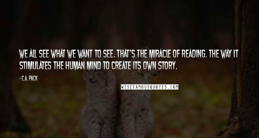 C.A. Pack Quotes: We all see what we want to see. That's the miracle of reading. The way it stimulates the human mind to create its own story.