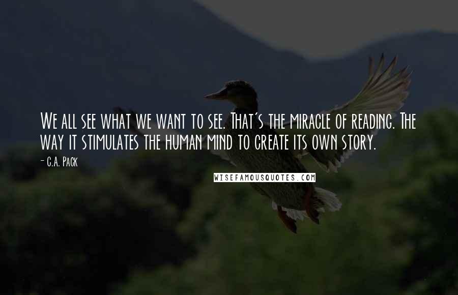 C.A. Pack Quotes: We all see what we want to see. That's the miracle of reading. The way it stimulates the human mind to create its own story.