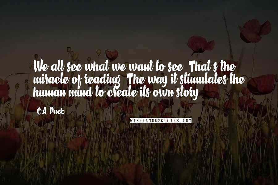 C.A. Pack Quotes: We all see what we want to see. That's the miracle of reading. The way it stimulates the human mind to create its own story.