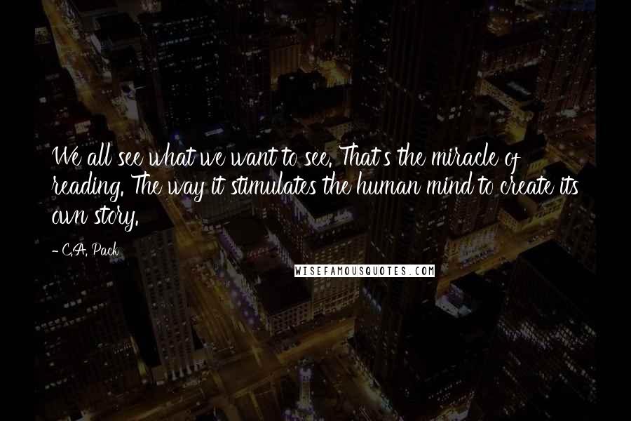 C.A. Pack Quotes: We all see what we want to see. That's the miracle of reading. The way it stimulates the human mind to create its own story.