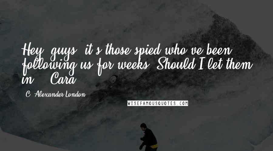 C. Alexander London Quotes: Hey, guys, it's those spied who've been following us for weeks. Should I let them in? - Cara