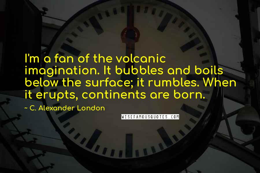 C. Alexander London Quotes: I'm a fan of the volcanic imagination. It bubbles and boils below the surface; it rumbles. When it erupts, continents are born.