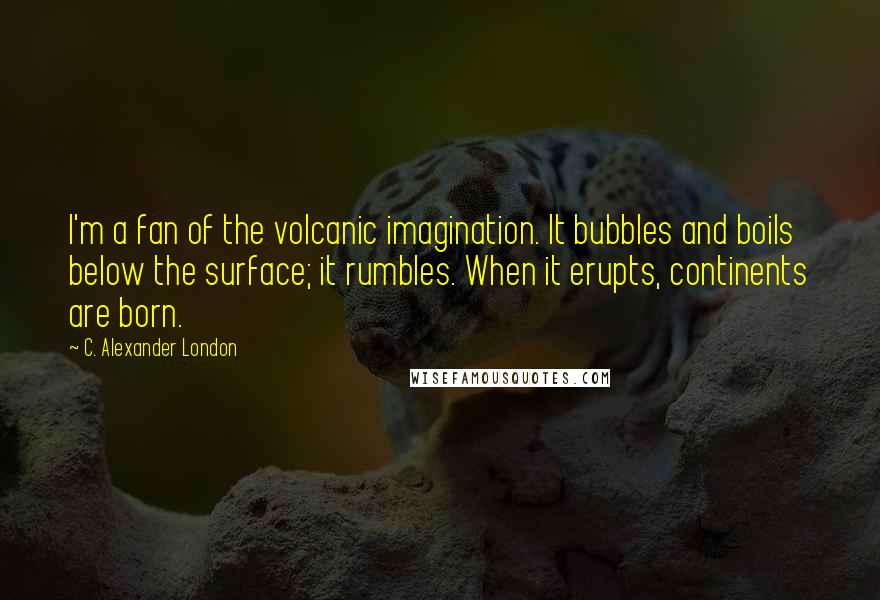 C. Alexander London Quotes: I'm a fan of the volcanic imagination. It bubbles and boils below the surface; it rumbles. When it erupts, continents are born.