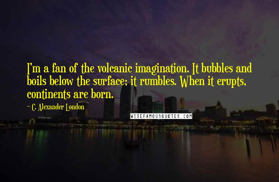 C. Alexander London Quotes: I'm a fan of the volcanic imagination. It bubbles and boils below the surface; it rumbles. When it erupts, continents are born.