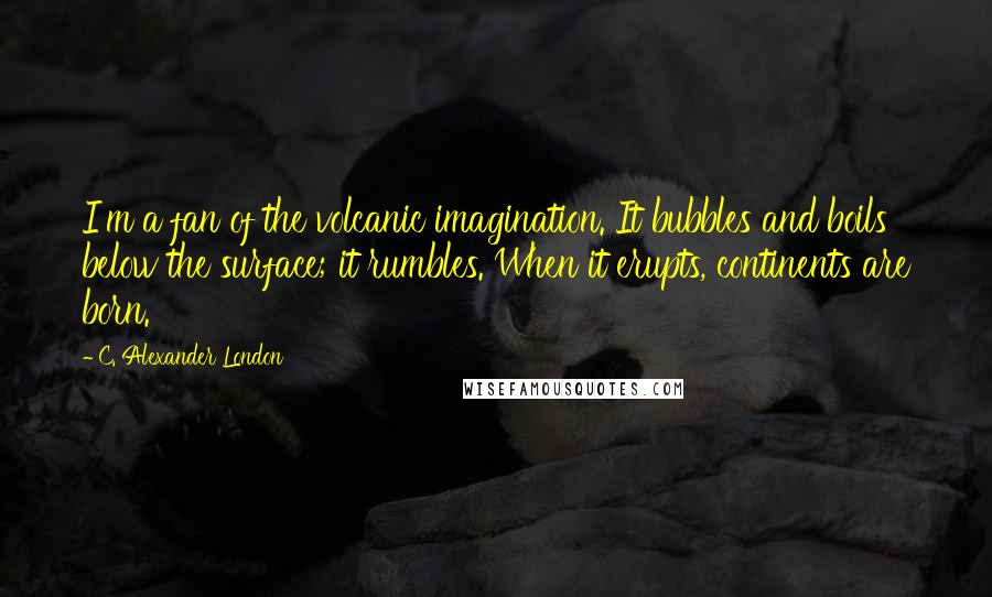 C. Alexander London Quotes: I'm a fan of the volcanic imagination. It bubbles and boils below the surface; it rumbles. When it erupts, continents are born.