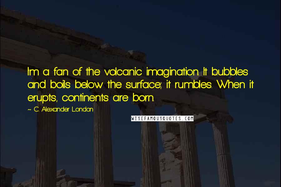 C. Alexander London Quotes: I'm a fan of the volcanic imagination. It bubbles and boils below the surface; it rumbles. When it erupts, continents are born.