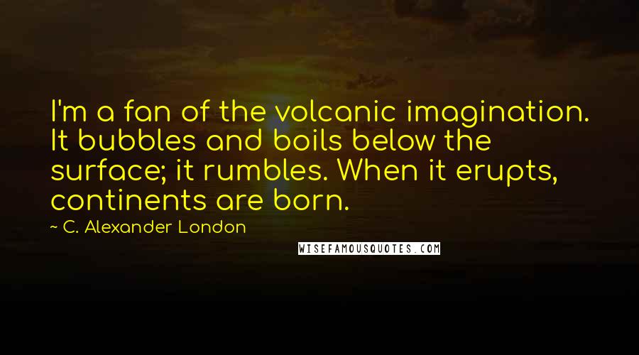 C. Alexander London Quotes: I'm a fan of the volcanic imagination. It bubbles and boils below the surface; it rumbles. When it erupts, continents are born.