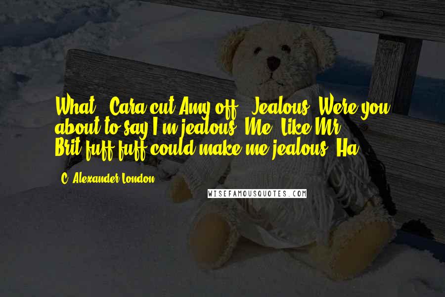 C. Alexander London Quotes: What?" Cara cut Amy off. "Jealous? Were you about to say I'm jealous? Me? Like Mr. Brit-fuff-fuff could make me jealous. Ha!