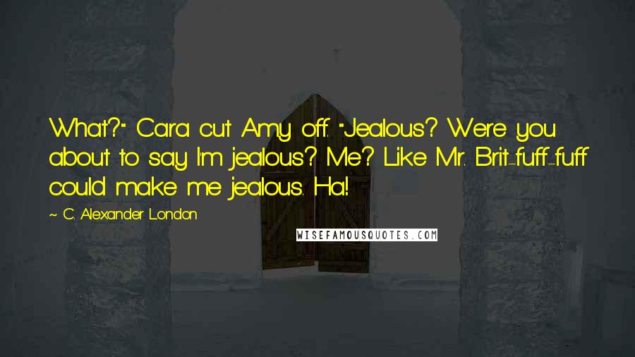 C. Alexander London Quotes: What?" Cara cut Amy off. "Jealous? Were you about to say I'm jealous? Me? Like Mr. Brit-fuff-fuff could make me jealous. Ha!