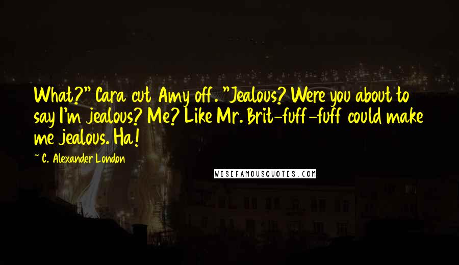 C. Alexander London Quotes: What?" Cara cut Amy off. "Jealous? Were you about to say I'm jealous? Me? Like Mr. Brit-fuff-fuff could make me jealous. Ha!