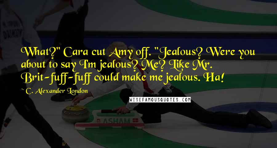 C. Alexander London Quotes: What?" Cara cut Amy off. "Jealous? Were you about to say I'm jealous? Me? Like Mr. Brit-fuff-fuff could make me jealous. Ha!