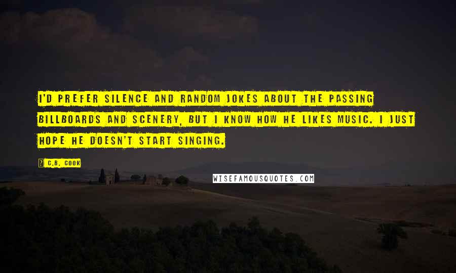 C.B. Cook Quotes: I'd prefer silence and random jokes about the passing billboards and scenery, but I know how he likes music. I just hope he doesn't start singing.